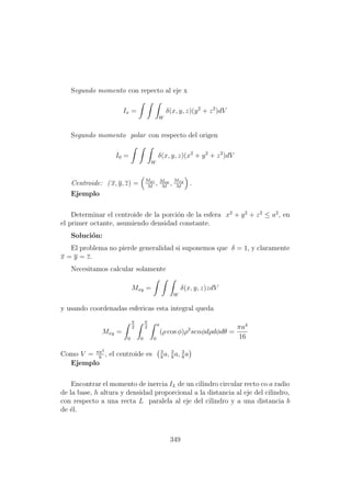 Segundo momento con repecto al eje x
Ix =
W
δ(x, y, z)(y2
+ z2
)dV
Segundo momento polar con respecto del origen
I0 =
W
δ(x, y, z)(x2
+ y2
+ z2
)dV
Centroide: ( x, y, z) = Myz
M
, Mzx
M
, Mxy
M
.
Ejemplo
Determinar el centroide de la porci´on de la esfera x2
+ y2
+ z2
≤ a2
, en
el primer octante, asumiendo densidad constante.
Soluci´on:
El problema no pierde generalidad si suponemos que δ = 1, y claramente
x = y = z.
Necesitamos calcular solamente
Mxy =
W
δ(x, y, z)zdV
y usando coordenadas esfericas esta integral queda
Mxy =
π
2
0
π
2
0
a
0
(ρ cos φ)ρ2
senφdρdφdθ =
πa4
16
Como V = πa3
6
, el centroide es 3
8
a, 3
8
a, 3
8
a
Ejemplo
Encontrar el momento de inercia IL de un cilindro circular recto co a radio
de la base, h altura y densidad proporcional a la distancia al eje del cilindro,
con respecto a una recta L paralela al eje del cilindro y a una distancia b
de ´el.
349
 