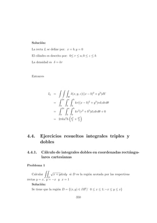 Soluci´on:
La recta L se deﬁne por: x = b, y = 0
El cilindro es descrito por: 0≤ r ≤ a, 0 ≤ z ≤ h
La densidad es δ = kr
Entonces
IL =
W
δ(x, y, z)((x − b)2
+ y2
)dV
=
2π
0
a
0
h
0
kr((x − b)2
+ y2
)rdzdrdθ
=
2π
0
a
0
h
0
kr2
(r2
+ b2
)dzdrdθ + 0
= 2πka3
h a2
5
+ b2
3
4.4. Ejercicios resueltos integrales triples y
dobles
4.4.1. C´alculo de integrales dobles en coordenadas rect´angu-
lares cartesianas
Problema 1
Calcular
D
√
x + ydxdy si D es la regi´on acotada por las respectivas
rectas y = x, y = −x y x = 1
Soluci´on:
Se tiene que la regi´on D = {(x, y) ∈ IR2
/ 0 ≤ x ≤ 1; −x ≤ y ≤ x}
350
 