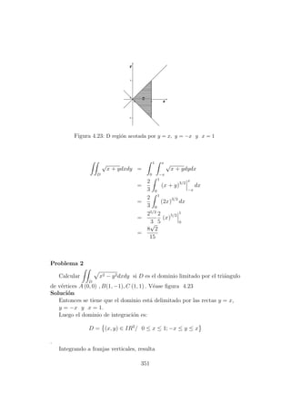 Figura 4.23: D regi´on acotada por y = x, y = −x y x = 1
D
√
x + ydxdy =
1
0
x
−x
√
x + ydydx
=
2
3
1
0
(x + y)3/2
x
−x
dx
=
2
3
1
0
(2x)3/2
dx
=
25/2
3
2
5
(x)5/2
1
0
=
8
√
2
15
Problema 2
Calcular
D
x2 − y2dxdy si D es el dominio limitado por el tri´angulo
de v´ertices A (0, 0) , B(1, −1), C (1, 1) . V´ease ﬁgura 4.23
Soluci´on
Entonces se tiene que el dominio est´a delimitado por las rectas y = x,
y = −x y x = 1.
Luego el dominio de integraci´on es:
D = (x, y) ∈ IR2
/ 0 ≤ x ≤ 1; −x ≤ y ≤ x
.
Integrando a franjas verticales, resulta
351
 