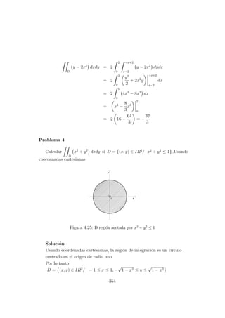 D
y − 2x2
dxdy = 2
2
0
−x+2
x−2
y − 2x2
dydx
= 2
2
0
y2
2
+ 2x2
y
−x+2
x−2
dx
= 2
1
0
4x3
− 8x2
dx
= x4
−
8
3
x3
2
0
= 2 16 −
64
3
= −
32
3
Problema 4
Calcular
D
x2
+ y2
dxdy si D = {(x, y) ∈ IR2
/ x2
+ y2
≤ 1} .Usando
coordenadas cartesianas
Figura 4.25: D regi´on acotada por x2 + y2 ≤ 1
Soluci´on:
Usando coordenadas cartesianas, la regi´on de integraci´on es un c´ırculo
centrado en el origen de radio uno
Por lo tanto
D = (x, y) ∈ IR2
/ − 1 ≤ x ≤ 1, −
√
1 − x2 ≤ y ≤
√
1 − x2
354
 