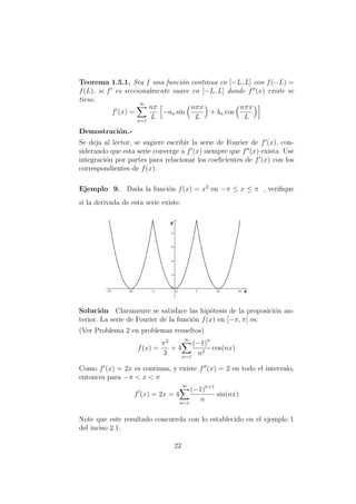 Teorema 1.5.1. Sea f una funci´on continua en [−L, L] con f(−L) =
f(L), si f es seccionalmente suave en [−L, L] donde f (x) existe se
tiene.
f (x) =
∞
n=1
nπ
L
−an sin
nπx
L
+ bn cos
nπx
L
Demostraci´on.-
Se deja al lector, se sugiere escribir la serie de Fourier de f (x), con-
siderando que esta serie converge a f (x) siempre que f (x) exista. Use
integraci´on por partes para relacionar los coeﬁcientes de f (x) con los
correspondientes de f(x).
Ejemplo 9. Dada la funci´on f(x) = x2
en −π ≤ x ≤ π , veriﬁque
si la derivada de esta serie existe.
Soluci´on Claramente se satisface las hip´otesis de la proposici´on an-
terior. La serie de Fourier de la funci´on f(x) en [−π, π] es:
(Ver Problema 2 en problemas resueltos)
f(x) =
π2
3
+ 4
∞
n=1
(−1)n
n2
cos(nx)
Como f (x) = 2x es continua, y existe f (x) = 2 en todo el intervalo,
entonces para −π < x < π
f (x) = 2x = 4
∞
n=1
(−1)n+1
n
sin(nx)
Note que este resultado concuerda con lo establecido en el ejemplo 1
del inciso 2.1.
22
 