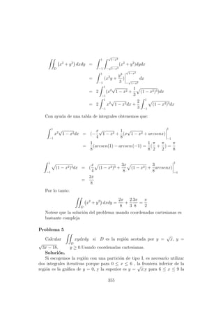 D
x2
+ y2
dxdy =
1
−1
√
1−x2
−
√
1−x2
(x2
+ y2
)dydx
=
1
−1
(x2
y +
y3
3
)
√
1−x2
−
√
1−x2
dx
= 2
1
−1
(x2
√
1 − x2 +
1
3
(1 − x2)3)dx
= 2
1
−1
x2
√
1 − x2dx +
2
3
1
−1
(1 − x2)3dx
Con ayuda de una tabla de integrales obtenemos que:
1
−1
x2
√
1 − x2dx = (−
x
4
√
1 − x2 +
1
8
(x
√
1 − x2 + arcsenx)
1
−1
=
1
8
(arcsen(1) − arcsen (−1) =
1
8
(
π
2
+
π
2
) =
π
8
1
−1
(1 − x2)3dx = (
x
4
(1 − x2)3 +
3x
8
(1 − x2) +
3
8
arcsenx)
1
−1
=
3π
8
Por lo tanto:
D
x2
+ y2
dxdy =
2π
8
+
2
3
3π
8
=
π
2
Notese que la soluci´on del problema usando coordenadas cartesianas es
bastante compleja
Problema 5
Calcular
D
xydxdy si D es la regi´on acotada por y =
√
x, y =
√
3x − 18, y ≥ 0.Usando coordenadas cartesianas.
Soluci´on.
Si escogemos la regi´on con una partici´on de tipo I, es necesario utilizar
dos integrales iterativas porque para 0 ≤ x ≤ 6 , la frontera inferior de la
regi´on es la gr´aﬁca de y = 0, y la superior es y =
√
x;y para 6 ≤ x ≤ 9 la
355
 