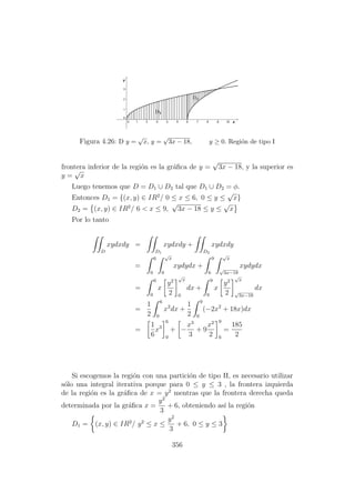 Figura 4.26: D y =
√
x, y =
√
3x − 18, y ≥ 0. Regi´on de tipo I
frontera inferior de la regi´on es la gr´aﬁca de y =
√
3x − 18, y la superior es
y =
√
x
Luego tenemos que D = D1 ∪ D2 tal que D1 ∪ D2 = φ.
Entonces D1 = {(x, y) ∈ IR2
/ 0 ≤ x ≤ 6, 0 ≤ y ≤
√
x}
D2 = (x, y) ∈ IR2
/ 6 < x ≤ 9,
√
3x − 18 ≤ y ≤
√
x
Por lo tanto
D
xydxdy =
D1
xydxdy +
D2
xydxdy
=
6
0
√
x
0
xydydx +
9
6
√
x
√
3x−18
xydydx
=
6
0
x
y2
2
√
x
0
dx +
9
6
x
y2
2
√
x
√
3x−18
dx
=
1
2
6
0
x2
dx +
1
2
9
6
(−2x2
+ 18x)dx
=
1
6
x3
6
0
+ −
x3
3
+ 9
x2
2
9
6
=
185
2
Si escogemos la regi´on con una partici´on de tipo II, es necesario utilizar
s´olo una integral iterativa porque para 0 ≤ y ≤ 3 , la frontera izquierda
de la regi´on es la gr´aﬁca de x = y2
mentras que la frontera derecha queda
determinada por la gr´aﬁca x =
y2
3
+ 6, obteniendo as´ı la regi´on
D1 = (x, y) ∈ IR2
/ y2
≤ x ≤
y2
3
+ 6, 0 ≤ y ≤ 3
356
 