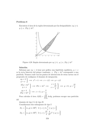 Problema 6
Encontrar el ´area de la regi´on determinada por las desigualdades: xy ≥ 4,
y ≤ x, 27y ≥ 4x2
.
Figura 4.28: Regi´on determinada por xy ≥ 4, y ≤ x, 27y ≥ 4x2
Soluci´on.
Sabemos que xy = 4 tiene por gr´aﬁca una hip´erbola equil´atera, y = x
es la recta bisectriz del primer cuadrante y 27y = 4x2
corresponde a una
par´abola. Veamos cuale son los puntos de intersecci´on de estas curvas con el
proprosito de conﬁgurar el dominio de integraci´on
xy = 4
y = x
=⇒ x2
= 4 =⇒ x = ±2 =⇒ y = ±2
27y = 4x2
y = x
=⇒ 27x = 4x2
=⇒
x = 0
x =
27
4
=⇒ y = 0, y =
27
4
xy = 4
27y = 4x2 =⇒ x = 3, y =
4
3
Para calcular el ´area A(R) =
D
dxdy, podemos escoger una partici´on
del
dominio de tipo I ´o de tipo II.
Consideremos dos subregiones de tipo I
D1 = (x, y) ∈ IR2
/ 2 ≤ x ≤ 3,
4
x
≤ y ≤ x
D2 = (x, y) ∈ IR2
/ 3 ≤ x ≤
27
4
,
4
27
x2
≤ y ≤ x
358
 