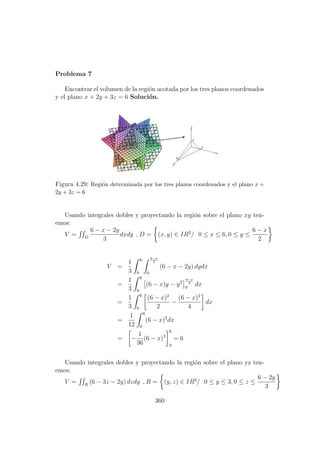 Problema 7
Encontrar el volumen de la regi´on acotada por los tres planos coordenados
y el plano x + 2y + 3z = 6 Soluci´on.
Figura 4.29: Regi´on determinada por los tres planos coordenados y el plano x +
2y + 3z = 6
Usando integrales dobles y proyectando la regi´on sobre el plano xy ten-
emos:
V = D
6 − x − 2y
3
dxdy , D = (x, y) ∈ IR2
/ 0 ≤ x ≤ 6, 0 ≤ y ≤
6 − x
2
V =
1
3
6
0
6−x
2
0
(6 − x − 2y) dydx
=
1
3
6
0
(6 − x)y − y2
6−x
2
0
dx
=
1
3
6
0
(6 − x)2
2
−
(6 − x)2
4
dx
=
1
12
6
0
(6 − x)2
dx
= −
1
36
(6 − x)3
6
0
= 6
Usando integrales dobles y proyectando la regi´on sobre el plano yz ten-
emos:
V = R
(6 − 3z − 2y) dzdy , R = (y, z) ∈ IR2
/ 0 ≤ y ≤ 3, 0 ≤ z ≤
6 − 2y
3
360
 