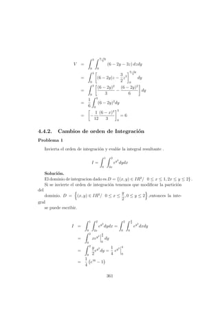 V =
3
0
6−2y
3
0
(6 − 2y − 3z) dzdy
=
3
0
(6 − 2y)z −
3
2
z2
6−2y
3
0
dy
=
3
0
(6 − 2y)2
3
−
(6 − 2y)2
6
dy
=
1
6
3
0
(6 − 2y)2
dy
= −
1
12
(6 − x)3
3
3
0
= 6
4.4.2. Cambios de orden de Integraci´on
Problema 1
Invierta el orden de integraci´on y eval´ue la integral resultante .
I =
1
0
2
2x
ey2
dydx
Soluci´on.
El dominio de integracion dado es D = {(x, y) ∈ IR2
/ 0 ≤ x ≤ 1, 2x ≤ y ≤ 2} .
Si se invierte el orden de integraci´on tenemos que modiﬁcar la partici´on
del
dominio. D = (x, y) ∈ IR2
/ 0 ≤ x ≤
y
2
, 0 ≤ y ≤ 2 ,entonces la inte-
gral
se puede escribir.
I =
1
0
2
2x
ey2
dydx =
2
0
y
2
0
ey2
dxdy
=
2
0
xey2
y
2
0
dy
=
2
0
y
2
ey2
dy =
1
4
ey2 4
0
=
1
4
e16
− 1
361
 