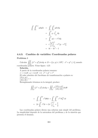 e
1
ln x
0
ydydx =
1
0
e
ey
ydxdy
=
4
0
y x
e
ey
dy
=
4
0
y(e − ey
)dy
= e
y2
2
4
0
− ey
[y − ey
]4
0
= 8e − 4e4
− 1
4.4.3. Cambios de variables: Coordenadas polares
Problema 1
Calcular
D
x2
+ y2
dxdy si D = {(x, y) ∈ IR2
/ x2
+ y2
≤ 1} ,usando
coordenadas polares. V´ease ﬁgura 4.25
Soluci´on.
A partir de la coordenadas polares tenemos:
x = rcosθ, y = rsenθ =⇒ x2
+ y2
= r2
El valor absoluto del Jacobiano de transformaci´on a polares es:
∂ (x, y)
∂ (r, θ)
= r
Reemplazando t´erminos en la integral, produce
D
x2
+ y2
dxdy =
D
r2 ∂ (x, y)
∂ (r, θ)
drdθ
=
1
0
2π
0
r3
dθdr =
1
0
2π
0
r3
θ|2π
0 dr
= 2π
1
0
r3
dr = 2π
r4
4
1
0
=
π
2
Las coordenadas polares dieron una solucion m´as simple del problema.
La simplicidad depende de la naturaleza del problema y de la simetria que
presenta el dominio.
363
 