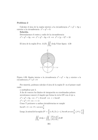 Problema 2
Calcular el ´area de la regi´on interior a la circunferencia x2
+ y2
= 8y y
exterior a la circunferencia x2
+ y2
= 9.
Soluci´on.
Determinemos el centro y radio de la circunsferencia
x2
+ y2
= 8y =⇒ x2
+ y2
− 8y = 0 =⇒ x2
+ (y − 4)2
= 16
El ´area de la regi´on D es: A (D)
D
dxdy V´ease ﬁgura 4.30
Figura 4.30: Regi´on interior a la circunferencia x2 + y2 = 8y y exterior a la
circunferencia x2 + y2 = 9
Por simetr´ıa, podemos calcular el ´area de la regi´on D en el primer cuad-
rante
y multiplicar por 2.
A ﬁn de conocer los l´ımites de integraci´on en coordenadas polares
necesitamos conocer el ´angulo que forma la recta OT con el eje x.
x2
+ y2
= 8y =⇒ r2
= 8rsenθ =⇒ r = 8senθ
x2
+ y2
= 9 =⇒ r = 3
Como T pertenece a ambas circunferencias se cumple
8senθ = 3 =⇒ θ = arcsen
3
8
Luego, la mitad de la regi´on D∗
= (r, θ) /3 ≤ r ≤ 8senθ; arcsen
3
8
≤ θ ≤
π
2
D
dxdy =
D∗
∂ (x, y)
∂ (r, θ)
drdθ
364
 