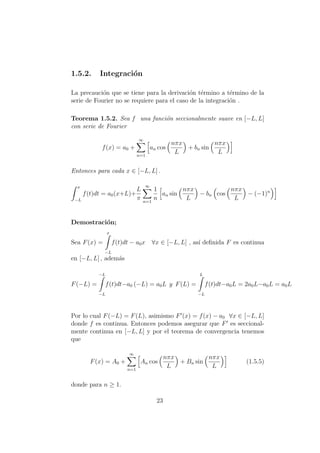 1.5.2. Integraci´on
La precauci´on que se tiene para la derivaci´on t´ermino a t´ermino de la
serie de Fourier no se requiere para el caso de la integraci´on .
Teorema 1.5.2. Sea f una funci´on seccionalmente suave en [−L, L]
con serie de Fourier
f(x) = a0 +
∞
n=1
an cos
nπx
L
+ bn sin
nπx
L
Entonces para cada x ∈ [−L, L] .
x
−L
f(t)dt = a0(x+L)+
L
π
∞
n=1
1
n
an sin
nπx
L
− bn cos
nπx
L
− (−1)n
Demostraci´on;
Sea F(x) =
x
−L
f(t)dt − a0x ∀x ∈ [−L, L] , as´ı deﬁnida F es continua
en [−L, L] , adem´as
F(−L) =
−L
−L
f(t)dt−a0 (−L) = a0L y F(L) =
L
−L
f(t)dt−a0L = 2a0L−a0L = a0L
Por lo cual F(−L) = F(L), asimismo F (x) = f(x) − a0 ∀x ∈ [−L, L]
donde f es continua. Entonces podemos asegurar que F es seccional-
mente continua en [−L, L] y por el teorema de convergencia tenemos
que
F(x) = A0 +
∞
n=1
An cos
nπx
L
+ Bn sin
nπx
L
(1.5.5)
donde para n ≥ 1.
23
 