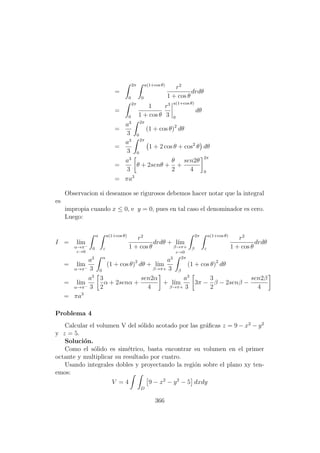 =
2π
0
a(1+cos θ)
0
r2
1 + cos θ
drdθ
=
2π
0
1
1 + cos θ
r3
3
a(1+cos θ)
0
dθ
=
a3
3
2π
0
(1 + cos θ)2
dθ
=
a3
3
2π
0
1 + 2 cos θ + cos2
θ dθ
=
a3
3
θ + 2senθ +
θ
2
+
sen2θ
4
2π
0
= πa3
Observacion si deseamos se rigurosos debemos hacer notar que la integral
es
impropia cuando x ≤ 0, e y = 0, pues en tal caso el denominador es cero.
Luego:
I = l´ım
α→π−
ε→0
α
0
a(1+cos θ)
ε
r2
1 + cos θ
drdθ + l´ım
β→π+
ε→0
2π
β
a(1+cos θ)
ε
r2
1 + cos θ
drdθ
= l´ım
α→π−
a3
3
α
0
(1 + cos θ)2
dθ + l´ım
β→π+
a3
3
2π
β
(1 + cos θ)2
dθ
= l´ım
α→π−
a3
3
3
2
α + 2senα +
sen2α
4
+ l´ım
β→π+
a3
3
3π −
3
2
β − 2senβ −
sen2β
4
= πa3
Problema 4
Calcular el volumen V del s´olido acotado por las gr´aﬁcas z = 9 − x2
− y2
y z = 5.
Soluci´on.
Como el s´olido es sim´etrico, basta encontrar su volumen en el primer
octante y multiplicar su resultado por cuatro.
Usando integrales dobles y proyectando la regi´on sobre el plano xy ten-
emos:
V = 4
D
9 − x2
− y2
− 5 dxdy
366
 