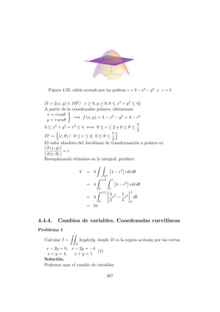 Figura 4.32: s´olido acotado por las gr´aﬁcas z = 9 − x2 − y2 y z = 5
D = {(x, y) ∈ IR2
/ x ≥ 0, y ≥ 0, 0 ≤ x2
+ y2
≤ 4}
A partir de la coordenadas polares, obtenemos:
x = rcosθ
y = rsenθ
=⇒ f (x, y) = 4 − x2
− y2
= 4 − r2
0 ≤ x2
+ y2
= r2
≤ 4 ⇐⇒ 0 ≤ r ≤ 2 y 0 ≤ θ ≤
π
2
D∗
= (r, θ) / 0 ≤ r ≤ 2, 0 ≤ θ ≤
π
2
El valor absoluto del Jacobiano de transformaci´on a polares es:
∂ (x, y)
∂ (r, θ)
= r
Reemplazando t´erminos en la integral, produce:
V = 4
D∗
4 − r2
rdrdθ
= 4
π/2
0
2
0
4 − r2
rdrdθ
= 4
π/2
0
4
2
r2
−
1
4
r4
2
0
dθ
= 8π
4.4.4. Cambios de variables. Coordenadas curvil´ıneas
Problema 1
Calcular I =
D
3xydxdy, donde D es la regi´on acotada por las rectas
x − 2y = 0, x − 2y = −4
x + y = 4, x + y = 1
(1)
Soluci´on.
Podemos usar el cambio de variables
367
 