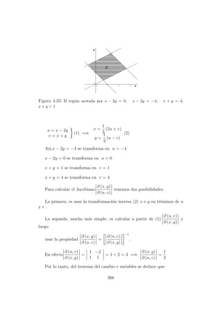 Figura 4.33: D regi´on acotada por x − 2y = 0, x − 2y = −4, x + y = 4,
x + y = 1
u = x − 2y
v = x + y
(1) =⇒
x =
1
3
(2u + v)
y =
1
3
(u − v)
(2)
Asi,x − 2y = −4 se transforma en u = −4
x − 2y = 0 se transforma en u = 0
x + y = 1 se transforma en v = 1
x + y = 4 se transforma en v = 4
Para calcular el Jacobiano
∂ (x, y)
∂ (u, v)
tenemos dos posibilidades.
La primera, es usar la transformaci´on inversa (2) x e y en t´erminos de u
y v .
La segunda, mucho m´as simple, es calcular a partir de (1)
∂ (u, v)
∂ (x, y)
y
luego
usar la propiedad
∂ (x, y)
∂ (u, v)
=
∂ (u, v)
∂ (x, y)
−1
.
En efecto
∂ (u, v)
∂ (x, y)
=
1 −2
1 1
= 1 + 2 = 3 =⇒
∂ (x, y)
∂ (u, v)
=
1
3
Por lo tanto, del teorema del cambio e variables se deduce que:
368
 