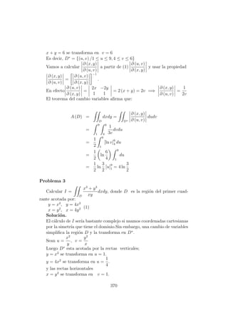 x + y = 6 se transforma en v = 6
Es decir, D∗
= {(u, v) /1 ≤ u ≤ 9, 4 ≤ v ≤ 6}
Vamos a calcular
∂ (x, y)
∂ (u, v)
a partir de (1)
∂ (u, v)
∂ (x, y)
y usar la propiedad
∂ (x, y)
∂ (u, v)
=
∂ (u, v)
∂ (x, y)
−1
.
En efecto
∂ (u, v)
∂ (x, y)
=
2x −2y
1 1
= 2 (x + y) = 2v =⇒
∂ (x, y)
∂ (u, v)
=
1
2v
El teorema del cambio variables aﬁrma que:
A (D) =
D
dxdy =
D∗
∂ (x, y)
∂ (u, v)
dudv
=
9
1
6
4
1
3v
dvdu
=
1
2
9
1
[ln v]6
4 du
=
1
2
ln
6
4
9
1
du
=
1
2
ln
3
2
[u]9
1 = 4 ln
3
2
Problema 3
Calcular I =
D
x3
+ y3
xy
dxdy, donde D es la regi´on del primer cuad-
rante acotada por:
y = x2
, y = 4x2
x = y2
, x = 4y2 (1)
Soluci´on.
El c´alculo de I ser´ıa bastante complejo si usamos coordenadas cartesianas
por la simetr´ıa que tiene el dominio.Sin embargo, una cambio de variables
simpliﬁca la regi´on D y la transforma en D∗
.
Sean u =
x2
y
, v =
y2
x
Luego D∗
esta acotada por la rectas verticales;
y = x2
se transforma en u = 1.
y = 4x2
se transforma en u =
1
4
.
y las rectas horizontales
x = y2
se transforma en v = 1.
370
 