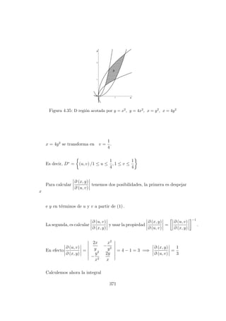 Figura 4.35: D regi´on acotada por y = x2, y = 4x2, x = y2, x = 4y2
x = 4y2
se transforma en v =
1
4
.
Es decir, D∗
= (u, v) /1 ≤ u ≤
1
4
, 1 ≤ v ≤
1
4
Para calcular
∂ (x, y)
∂ (u, v)
tenemos dos posibilidades, la primera es despejar
x
e y en t´erminos de u y v a partir de (1) .
La segunda, es calcular
∂ (u, v)
∂ (x, y)
y usar la propiedad
∂ (x, y)
∂ (u, v)
=
∂ (u, v)
∂ (x, y)
−1
.
En efecto
∂ (u, v)
∂ (x, y)
=
2x
y
−
x2
y2
−
y2
x2
2y
x
= 4 − 1 = 3 =⇒
∂ (x, y)
∂ (u, v)
=
1
3
Calculemos ahora la integral
371
 