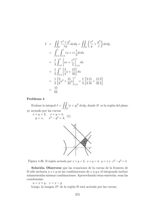 I =
D
x3
+ y3
xy
dxdy =
D
x2
y
+
y2
x
dxdy
=
1
1/4
1
1/4
(u + v)
1
3
dvdu
=
1
3
1
1/4
uv +
v2
2
1
1/4
du
=
1
3
1
1/4
3
4
u +
15
32
du
=
1
3
3
8
u2
+
15
32
u
1
1/4
=
1
3
3
8
15
16
+
15
32
3
4
=
15
64
Problema 4
Evaluar la integral I =
D
[x + y]2
dxdy, donde D es la regi´on del plano
xy acotado por las curvas
x + y = 2, x + y = 4,
y = x, x2
− y2
= 4,
(1)
Figura 4.36: D regi´on acotada por x + y = 2, x + y = 4, y = x y x2 − y2 = 4
Soluci´on. Observese que las ecuaciones de la curvas de la frontera de
D s´olo incluyen a x e y en las combinaciones de x ± y,y el integrando incluye
solamentenlas mismas combinaciones. Aprovechando estas simetr´ıas, sean las
coordenadas
u = x + y, v = x − y
Luego, la imagen D∗
de la regi´on D est´a acotada por las curvas;
372
 