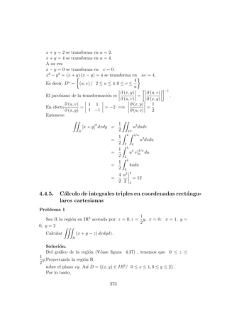 x + y = 2 se transforma en u = 2.
x + y = 4 se transforma en u = 4.
A su vez
x − y = 0 se transforma en v = 0.
x2
− y2
= (x + y) (x − y) = 4 se transforma en uv = 4.
Es decir, D∗
= (u, v) / 2 ≤ u ≤ 4, 0 ≤ v ≤
4
u
El jacobiano de la transformaci´on es
∂ (x, y)
∂ (u, v)
=
∂ (u, v)
∂ (x, y)
−1
.
En efecto
∂ (u, v)
∂ (x, y)
=
1 1
1 −1
= −2 =⇒
∂ (x, y)
∂ (u, v)
=
1
2
Entonces:
D
[x + y]2
dxdy =
1
2 D∗
u2
dudv
=
1
2
4
2
4/u
0
u2
dvdu
=
1
2
4
2
u2
v|4/u
0 du
=
1
2
4
2
4udu
=
4
2
u2
2
4
2
= 12
4.4.5. C´alculo de integrales triples en coordenadas rect´angu-
lares cartesianas
Problema 1
Sea R la regi´on en IR3
acotada por: z = 0, z =
1
2
y, x = 0; x = 1, y =
0, y = 2
Calcular
R
(x + y − z) dxdydz.
Soluci´on.
Del gr´aﬁco de la regi´on (V´ease ﬁgura 4.37) , tenemos que 0 ≤ z ≤
1
2
y.Proyectando la regi´on R
sobre el plano xy. As´ı D = {(x, y) ∈ IR2
/ 0 ≤ x ≤ 1, 0 ≤ y ≤ 2} .
Por lo tanto;
373
 