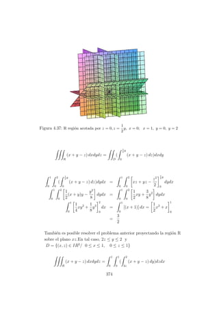 Figura 4.37: R regi´on acotada por z = 0, z =
1
2
y, x = 0; x = 1, y = 0, y = 2
R
(x + y − z) dxdydz =
D
(
1
2
y
0
(x + y − z) dz)dxdy
1
0
2
0
(
1
2
y
0
(x + y − z) dz)dydx =
1
0
2
0
xz + yz −
z2
2
1
2
y
0
dydx
1
0
2
0
1
2
(x + y)y −
y2
8
dydx =
1
0
2
0
1
2
xy +
3
8
y2
dydx
1
0
1
4
xy2
+
1
8
y3
2
0
dx =
1
0
[(x + 1)] dx =
1
2
x2
+ x
1
0
=
3
2
Tambi´en es posible resolver el problema anterior proyectando la regi´on R
sobre el plano xz.En tal caso, 2z ≤ y ≤ 2 y
D = {(x, z) ∈ IR2
/ 0 ≤ x ≤ 1, 0 ≤ z ≤ 1}
R
(x + y − z) dxdydz =
1
0
1
0
(
2
2z
(x + y − z) dy)dzdx
374
 