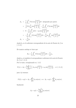 An =
1
L
L
−L
F(t) cos
nπt
L
dt integrando por partes
=
1
L
F(t)
L
nπ
sin
nπt
L
L
L
−
L
nπ
L
−L
F (t) sin
nπt
L
dt
= 0 −
L
nπ
L
−L
(f(t) − a0) sin
nπt
L
dt
= −
L
nπ
L
−L
f(t) sin
nπt
L
dt +
L
nπ
a0
L
−L
sin
nπt
L
dt
An = −
L
nπ
bn
donde bn es el coeﬁciente correspondiente de la serie de Fourier de f en
[−L, L].
De manera analoga se tiene que:
Bn =
1
L
L
−L
F(t) sin
nπt
L
dt =
L
nπ
an
donde an es tambi´en el correspondiente coeﬁciente de la serie de Fourier
de f en [−L, L].
Por lo tanto, reemplazando en 1.5.5
F(x) = A0 +
L
π
∞
n=1
1
n
−bn cos
nπx
L
+ an sin
nπx
L
, x ∈ [−L, L]
para A0 tenemos:
F(L) = a0L = A0 +
∞
n=1
An cos(nπ) =⇒ A0 = a0L −
∞
n=1
An cos(nπ)
ﬁnalmente
A0 = a0L +
L
π
∞
n=1
1
n
bn cos(nπ)
24
 