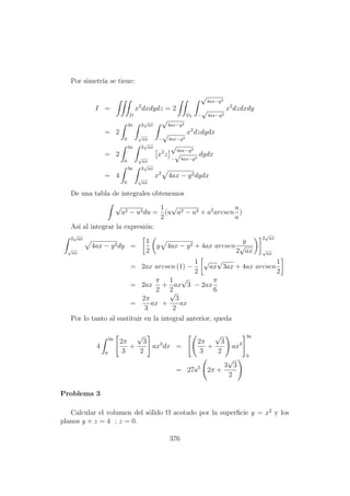 Por simetr´ıa se tiene:
I =
D
x2
dxdydz = 2
D1
√
4ax−y2
−
√
4ax−y2
x2
dzdxdy
= 2
3a
0
2
√
ax
√
ax
√
4ax−y2
−
√
4ax−y2
x2
dzdydx
= 2
3a
0
2
√
ax
√
ax
x2
z
√
4ax−y2
−
√
4ax−y2
dydx
= 4
3a
0
2
√
ax
√
ax
x2
4ax − y2dydx
De una tabla de integrales obtenemos
√
a2 − u2du =
1
2
(u
√
a2 − u2 + a2
arcsen
u
a
)
As´ı al integrar la expresi´on:
2
√
ax
√
ax
4ax − y2dy =
1
2
y 4ax − y2 + 4ax arcsen
y
2
√
ax
2
√
ax
√
ax
= 2ax arcsen (1) −
1
2
√
ax
√
3ax + 4ax arcsen
1
2
= 2ax
π
2
+
1
2
ax
√
3 − 2ax
π
6
=
2π
3
ax +
√
3
2
ax
Por lo tanto al sustituir en la integral anterior, queda
4
3a
0
2π
3
+
√
3
2
ax3
dx =
2π
3
+
√
3
2
ax4
3a
0
= 27a5
2π +
3
√
3
2
Problema 3
Calcular el volumen del s´olido Ω acotado por la superﬁcie y = x2
y los
planos y + z = 4 ; z = 0.
376
 