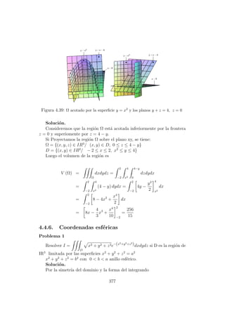 Figura 4.39: Ω acotado por la superﬁcie y = x2 y los planos y + z = 4, z = 0
Soluci´on.
Consideremos que la regi´on Ω est´a acotada inferiormente por la frontera
z = 0 y superiomente por z = 4 − y.
Si Proyectamos la regi´on Ω sobre el plano xy, se tiene:
Ω = {(x, y, z) ∈ IR3
/ (x, y) ∈ D, 0 ≤ z ≤ 4 − y}
D = {(x, y) ∈ IR2
/ − 2 ≤ x ≤ 2, x2
≤ y ≤ 4}
Luego el volumen de la regi´on es
V (Ω) =
Ω
dxdydz =
2
−2
4
x2
4−y
0
dzdydx
=
2
−2
4
x2
(4 − y) dydx =
2
−2
4y −
y2
2
4
x2
dx
=
2
−2
8 − 4x2
+
x4
2
dx
= 8x −
4
3
x3
+
x4
10
2
−2
=
256
15
4.4.6. Coordenadas esf´ericas
Problema 1
Resolver I =
D
x2 + y2 + z2e−(x2+y2+z2
)dxdydz si D es la regi´on de
IR3
limitada por las superﬁcies x2
+ y2
+ z2
= a2
x2
+ y2
+ z2
= b2
con 0 < b < a anillo esf´erico.
Soluci´on.
Por la simetr´ıa del dominio y la forma del integrando
377
 