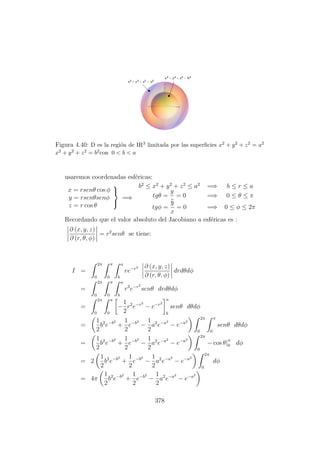 Figura 4.40: D es la regi´on de IR3 limitada por las superﬁcies x2 + y2 + z2 = a2
x2 + y2 + z2 = b2con 0 < b < a
usaremos coordenadas esf´ericas:
x = rsenθ cos φ
y = rsenθsenφ
z = r cos θ



=⇒
b2
≤ x2
+ y2
+ z2
≤ a2
=⇒ b ≤ r ≤ a
tgθ =
y
z
= 0 =⇒ 0 ≤ θ ≤ π
tgφ =
y
x
= 0 =⇒ 0 ≤ φ ≤ 2π
Recordando que el valor absoluto del Jacobiano a esf´ericas es :
∂ (x, y, z)
∂ (r, θ, φ)
= r2
senθ se tiene:
I =
2π
0
π
0
a
b
re−r2 ∂ (x, y, z)
∂ (r, θ, φ)
drdθdφ
=
2π
0
π
0
a
b
r3
e−r2
senθ drdθdφ
=
2π
0
π
0
−
1
2
r2
e−r2
− e−r2
a
b
senθ dθdφ
=
1
2
b2
e−b2
+
1
2
e−b2
−
1
2
a2
e−a2
− e−a2
2π
0
π
0
senθ dθdφ
=
1
2
b2
e−b2
+
1
2
e−b2
−
1
2
a2
e−a2
− e−a2
2π
0
− cos θ|π
0 dφ
= 2
1
2
b2
e−b2
+
1
2
e−b2
−
1
2
a2
e−a2
− e−a2
2π
0
dφ
= 4π
1
2
b2
e−b2
+
1
2
e−b2
−
1
2
a2
e−a2
− e−a2
378
 