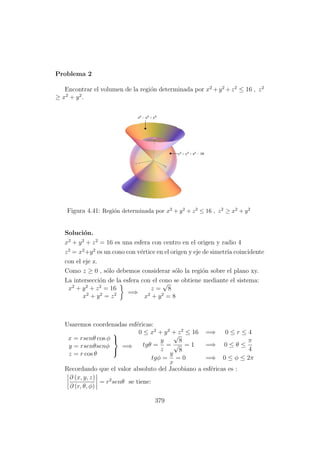 Problema 2
Encontrar el volumen de la regi´on determinada por x2
+y2
+z2
≤ 16 , z2
≥ x2
+ y2
.
Figura 4.41: Regi´on determinada por x2 + y2 + z2 ≤ 16 , z2 ≥ x2 + y2
Soluci´on.
x2
+ y2
+ z2
= 16 es una esfera con centro en el origen y radio 4
z2
= x2
+y2
es un cono con v´ertice en el origen y eje de simetr´ıa coincidente
con el eje z.
Como z ≥ 0 , s´olo debemos considerar s´olo la regi´on sobre el plano xy.
La intersecci´on de la esfera con el cono se obtiene mediante el sistema:
x2
+ y2
+ z2
= 16
x2
+ y2
= z2 =⇒
z =
√
8
x2
+ y2
= 8
Usaremos coordenadas esf´ericas:
x = rsenθ cos φ
y = rsenθsenφ
z = r cos θ



=⇒
0 ≤ x2
+ y2
+ z2
≤ 16 =⇒ 0 ≤ r ≤ 4
tgθ =
y
z
=
√
8
√
8
= 1 =⇒ 0 ≤ θ ≤
π
4
tgφ =
y
x
= 0 =⇒ 0 ≤ φ ≤ 2π
Recordando que el valor absoluto del Jacobiano a esf´ericas es :
∂ (x, y, z)
∂ (r, θ, φ)
= r2
senθ se tiene:
379
 