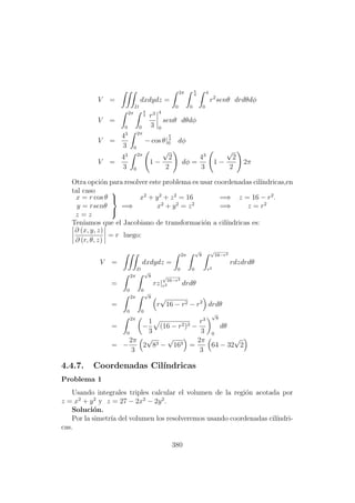 V =
D
dxdydz =
2π
0
π
4
0
4
0
r2
senθ drdθdφ
V =
2π
0
π
4
0
r3
3
4
0
senθ dθdφ
V =
43
3
2π
0
− cos θ|
π
4
0 dφ
V =
43
3
2π
0
1 −
√
2
2
dφ =
43
3
1 −
√
2
2
2π
Otra opci´on para resolver este problema es usar coordenadas cil´ındricas,en
tal caso
x = r cos θ
y = rsenθ
z = z



=⇒
x2
+ y2
+ z2
= 16 =⇒ z = 16 − r2
.
x2
+ y2
= z2
=⇒ z = r2
Ten´ıamos que el Jacobiano de transformaci´on a cil´ındricas es:
∂ (x, y, z)
∂ (r, θ, z)
= r luego:
V =
D
dxdydz =
2π
0
√
8
0
√
16−r2
r2
rdzdrdθ
=
2π
0
√
8
0
rz|
√
16−r2
r2 drdθ
=
2π
0
√
8
0
r
√
16 − r2 − r2
drdθ
=
2π
0
−
1
3
(16 − r2)3 −
r3
3
√
8
0
dθ
= −
2π
3
2
√
83 −
√
163 =
2π
3
64 − 32
√
2
4.4.7. Coordenadas Cil´ındricas
Problema 1
Usando integrales triples calcular el volumen de la regi´on acotada por
z = x2
+ y2
y z = 27 − 2x2
− 2y2
.
Soluci´on.
Por la simetr´ıa del volumen los resolveremos usando coordenadas cil´ındri-
cas.
380
 