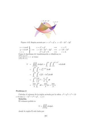Figura 4.42: Regi´on acotada por z = x2 + y2 y z = 27 − 2x2 − 2y2
x = r cos θ
y = rsenθ
z = z



=⇒
z = x2
+ y2
=⇒ z = r2
.
z = 27 − 2x2
− 2y2
=⇒ z = 27 − 2r2
x2
+ y2
= 9 =⇒ r = 3.
Como el Jacobiano de transformaci´on a cil´ındricas es:
∂ (x, y, z)
∂ (r, θ, z)
= r se tiene:
V =
D
dxdydz =
2π
0
3
0
27−2r2
r2
rdzdrdθ
=
2π
0
3
0
r z|27−2r2
r2 drdθ
=
2π
0
3
0
r 27 − 3r2
drdθ
=
2π
0
27
2
r2
−
3
4
r4
3
0
dθ
=
243
4
2π
0
dθ =
243
4
2π =
243
2
π
Problema 2
Calcular el volumen de la regi´on acotada por la esfera x2
+ y2
+ z2
= 13
y el cono (z − 1)2
= x2
+ y2
, z ≥ 1
Soluci´on.
El volumen pedido es
V =
R
dxdydz
donde la regi´on R est´a dada por
381
 