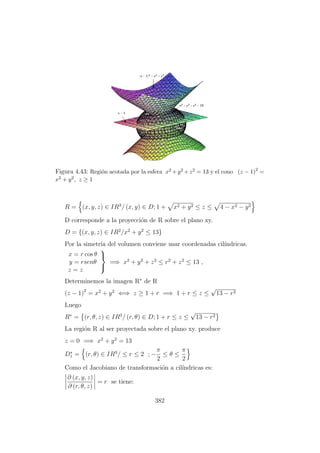 Figura 4.43: Regi´on acotada por la esfera x2 +y2 +z2 = 13 y el cono (z − 1)2
=
x2 + y2, z ≥ 1
R = (x, y, z) ∈ IR3
/ (x, y) ∈ D; 1 + x2 + y2 ≤ z ≤ 4 − x2 − y2
D corresponde a la proyecci´on de R sobre el plano xy.
D = {(x, y, z) ∈ IR2
/x2
+ y2
≤ 13}
Por la simetr´ıa del volumen conviene usar coordenadas cil´ındricas.
x = r cos θ
y = rsenθ
z = z



=⇒ x2
+ y2
+ z2
≤ r2
+ z2
≤ 13 ,
Determinemos la imagen R∗
de R
(z − 1)2
= x2
+ y2
⇐⇒ z ≥ 1 + r =⇒ 1 + r ≤ z ≤
√
13 − r2
Luego
R∗
= (r, θ, z) ∈ IR3
/ (r, θ) ∈ D; 1 + r ≤ z ≤
√
13 − r2
La regi´on R al ser proyectada sobre el plano xy. produce
z = 0 =⇒ x2
+ y2
= 13
D∗
1 = (r, θ) ∈ IR3
/ ≤ r ≤ 2 ; −
π
2
≤ θ ≤
π
2
Como el Jacobiano de transformaci´on a cil´ındricas es:
∂ (x, y, z)
∂ (r, θ, z)
= r se tiene:
382
 