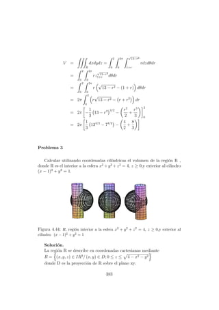 V =
R
dxdydz =
2
0
2π
0
√
13−r2
1+r
rdzdθdr
=
2
0
2π
0
rz
√
13−r2
1+r dθdr
=
2
0
2π
0
r
√
13 − r2 − (1 + r) dθdr
= 2π
2
0
r
√
13 − r2 − r + r2
dr
= 2π −
1
3
13 − r2 3/2
−
r2
2
+
r3
3
2
0
= 2π
1
3
133/2
− 73/2
−
4
2
+
8
3
Problema 3
Calcular utilizando coordenadas cil´ındricas el volumen de la regi´on R ,
donde R es el interior a la esfera x2
+ y2
+ z2
= 4, z ≥ 0,y exterior al cilindro
(x − 1)2
+ y2
= 1.
Figura 4.44: R, regi´on interior a la esfera x2 + y2 + z2 = 4, z ≥ 0,y exterior al
cilindro (x − 1)2 + y2 = 1
Soluci´on.
La regi´on R se describe en coordenadas cartesianas mediante
R = (x, y, z) ∈ IR3
/ (x, y) ∈ D; 0 ≤ z ≤ 4 − x2 − y2
donde D es la proyecci´on de R sobre el plano xy.
383
 