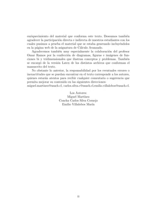 enriquecimiento del material que conforma este texto. Deseamos tambi´en
agradecer la participaci´on directa e indirecta de nuestros estudiantes con los
cuales pusimos a prueba el material que se estaba generando incluy´endolos
en la p´agina web de la asignatura de C´alculo Avanzado.
Agradecemos tambi´en muy especialmente la colaboraci´on del profesor
Omar Ramos por la confecci´on de diagramas, ﬁguras e im´agenes de fun-
ciones bi y tridimensionales que ilustran conceptos y problemas. Tambi´en
se encarg´o de la versi´on Latex de los distintos archivos que conforman el
manuscrito del texto.
No obstante lo anterior, la responsabilidad por los eventuales errores o
inexactitudes que se puedan encontrar en el texto corresponde a los autores,
quienes estar´an atentos para recibir cualquier comentario o sugerencia que
permita mejorar su contenido en las siguientes direcciones:
miguel.martinez@usach.cl, carlos.silva.c@usach.cl,emilio.villalobos@usach.cl.
Los Autores:
Miguel Mart´ınez
Concha Carlos Silva Cornejo
Emilio Villalobos Mar´ın
ii
 