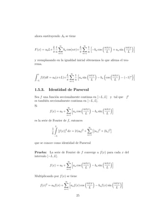 ahora sustituyendo A0 se tiene
F(x) = a0L+
L
π
1
n
∞
n=1
bn cos(nπ)+
L
π
∞
n=1
1
n
−bn cos
nπx
L
+ an sin
nπx
L
y reemplazando en la igualdad inicial obtenemos lo que aﬁrma el teo-
rema.
x
−L
f(t)dt = a0(x+L)+
L
π
∞
n=1
1
n
an sin
nπx
L
− bn cos
nπx
L
− (−1)n
1.5.3. Identidad de Parseval
Sea f una funci´on seccionalmente continua en [−L, L] y tal que f
es tambi´en seccionalmente continua en [−L, L].
Si
f(x) = a0 +
∞
n=1
an cos
nπx
L
− bn sin
nπx
L
es la serie de Fourier de f, entonces
1
L
L
−L
[f(x)]2
dx = 2 (a0)2
+
∞
n=1
(an)2
+ (bn)2
que se conoce como identidad de Parseval
Prueba: La serie de Fourier de f converge a f(x) para cada x del
intervalo [−L, L].
f(x) = a0 +
∞
n=1
an cos
nπx
L
− bn sin
nπx
L
Multiplicando por f(x) se tiene
f(x)2
= a0f(x) +
∞
n=1
anf(x) cos
nπx
L
− bnf(x) sin
nπx
L
25
 