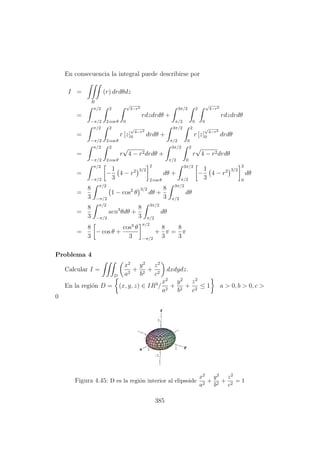 En consecuencia la integral puede describirse por
I =
R
(r) drdθdz
=
π/2
−π/2
2
2 cos θ
√
4−r2
0
rdzdrdθ +
3π/2
π/2
2
0
√
4−r2
0
rdzdrdθ
=
π/2
−π/2
2
2 cos θ
r [z]
√
4−r2
0 drdθ +
3π/2
π/2
2
0
r [z]
√
4−r2
0 drdθ
=
π/2
−π/2
2
2 cos θ
r
√
4 − r2drdθ +
3π/2
π/2
2
0
r
√
4 − r2drdθ
=
π/2
−π/2
−
1
3
4 − r2 3/2
2
2 cos θ
dθ +
3π/2
π/2
−
1
3
4 − r2 3/2
2
0
dθ
=
8
3
π/2
−π/2
1 − cos2
θ
3/2
dθ +
8
3
3π/2
π/2
dθ
=
8
3
π/2
−π/2
sen3
θdθ +
8
3
3π/2
π/2
dθ
=
8
3
− cos θ +
cos3
θ
3
π/2
−π/2
+
8
3
π =
8
3
π
Problema 4
Calcular I =
D
x2
a2
+
y2
b2
+
z2
c2
dxdydz.
En la regi´on D = (x, y, z) ∈ IR3
/
x2
a2
+
y2
b2
+
z2
c2
≤ 1 a > 0, b > 0, c >
0
Figura 4.45: D es la regi´on interior al elipsoide
x2
a2
+
y2
b2
+
z2
c2
= 1
385
 