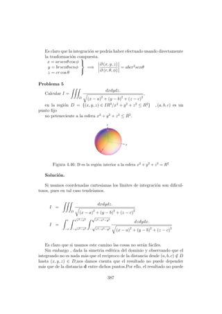 Es claro que la integraci´on se podr´ıa haber efectuado usando directamente
la trasformaci´on compuesta.
x = arsenθ cos φ
y = brsenθsenφ
z = cr cos θ



=⇒
∂ (x, y, z)
∂ (r, θ, φ)
= abcr2
senθ
Problema 5
Calcular I =
D
dxdydz.
(x − a)2
+ (y − b)2
+ (z − c)2
,
en la regi´on D = {(x, y, z) ∈ IR3
/x2
+ y2
+ z2
≤ R2
} , (a, b, c) es un
punto ﬁjo
no peteneciente a la esfera x2
+ y2
+ z2
≤ R2
.
Figura 4.46: D es la regi´on interior a la esfera x2 + y2 + z2 = R2
Soluci´on.
Si usamos coordenadas cartesianas los l´ımites de integraci´on son diﬁcul-
tosos, pues en tal caso tendr´ıamos.
I =
D
dxdydz.
(x − a)2
+ (y − b)2
+ (z − c)2
I =
r
−r
√
r2−x2
−
√
r2−x2
√
r2−x2−y2
−
√
r2−x2−y2
dzdydx.
(x − a)2
+ (y − b)2
+ (z − c)2
Es claro que si usamos este camino las cosas no ser´an f´aciles.
Sin embargo , dada la simetria esf´erica del dominio y observando que el
integrando no es nada m´as que el reciproco de la distancia desde (a, b, c) /∈ D
hasta (x, y, z) ∈ D,nos damos cuenta que el resultado no puede depender
m´as que de la distancia d entre dichos puntos.Por ello, el resultado no puede
387
 