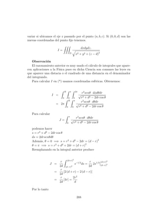 variar si ubicamos el eje z pasando por el punto (a, b, c). Si (0, 0, d) son las
nuevas coordenadas del punto ﬁjo tenemos.
I =
D
dxdydz.
x2 + y2 + (z − d)2
Observaci´on
El razonamiento anterior es muy usado el c´alculo de integrales que apare-
cen aplicaciones a la F´ısica pues en dicha Ciencia son comunes las leyes en
que aparece una distacia o el cuadrado de una distancia en el denominador
del integrando.
Para calcular I en (*) usamos coordenadas esf´ericas. Obtenemos:
I =
R
0
π
0
2π
0
r2
senθ dφdθdr
√
r2 + d2 − 2dr cos θ
= 2π
R
0
π
0
r2
senθ dθdr
√
r2 + d2 − 2dr cos θ
Para calcular
J =
π
0
r2
senθ dθdr
√
r2 + d2 − 2dr cos θ
podemos hacer
s = r2
+ d2
− 2dr cos θ
ds = 2drsenθdθ
Adem´as, θ = 0 =⇒ s = r2
+ d2
− 2dr = (d − r)2
θ = π =⇒ s = r2
+ d2
+ 2dr = (d + r)2
Reemplazando en la integral anterior produce
J =
r
2d
(d+r)2
(d−r)2
s−1/2
ds =
r
2d
2s1/2 (d+r)2
(d−r)2
=
r
2d
[2 (d + r) − 2 (d − r)]
=
r
2d
[4r] =
2r2
d
Por lo tanto
388
 