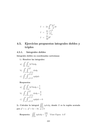 I = 2π
R
0
2r2
d
dr
I =
4π
d
r3
3
R
0
I =
4π
3d
R3
4.5. Ejercicios propuestos integrales dobles y
triples
4.5.1. Integrales dobles
Integrales dobles en coordenadas cartesianas
1.- Resolver las integrales:
a)
1
0
1
√
y
2x3
dxdy
b)
4
−5
y+2
9
2−
√
4−y
dxdy
c)
2
−2
√
4−x2
−
√
4−x2
xydydx
Respuestas
a)
1
0
1
√
y
2x3
dxdy =
1
3
b)
4
−5
y+2
3
2−
√
4−y
dxdy =
9
2
c)
2
−2
√
4−x2
−
√
4−x2
xydydx = 0
2.- Calcular la integral
D
xydxdy, donde D es la regi´on acotada
por y2
= x, y2
= 3x − 18, y ≥ 0
Respuesta:
D
xydxdy =
135
2
V´ease Figura 4.47
389
 