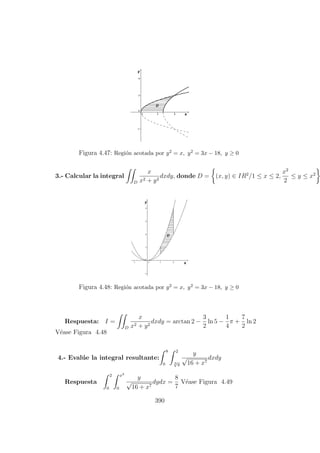 Figura 4.47: Regi´on acotada por y2 = x, y2 = 3x − 18, y ≥ 0
3.- Calcular la integral
D
x
x2 + y2
dxdy, donde D = (x, y) ∈ IR2
/1 ≤ x ≤ 2,
x2
2
≤ y ≤ x2
Figura 4.48: Regi´on acotada por y2 = x, y2 = 3x − 18, y ≥ 0
Respuesta: I =
D
x
x2 + y2
dxdy = arctan 2 −
3
2
ln 5 −
1
4
π +
7
2
ln 2
V´ease Figura 4.48
4.- Eval´ue la integral resultante:
8
0
2
3
√
y
y
√
16 + x7
dxdy
Respuesta
2
0
x3
0
y
√
16 + x7
dydx =
8
7
V´ease Figura 4.49
390
 