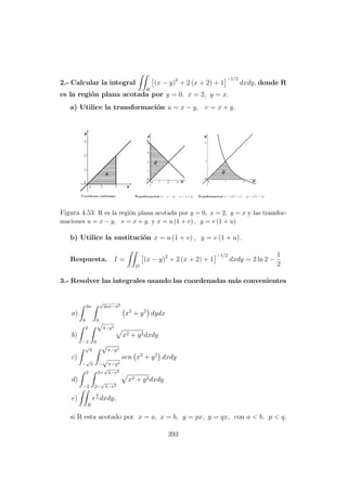 2.- Calcular la integral
R
(x − y)2
+ 2 (x + 2) + 1
−1/2
dxdy, donde R
es la regi´on plana acotada por y = 0, x = 2, y = x.
a) Utilice la transformaci´on u = x − y, v = x + y.
Figura 4.53: R es la regi´on plana acotada por y = 0, x = 2, y = x y las transfor-
maciones u = x − y, v = x + y. y x = u (1 + v) , y = v (1 + u)
b) Utilice la sustituci´on x = u (1 + v) , y = v (1 + u) .
Respuesta. I =
D
(x − y)2
+ 2 (x + 2) + 1
−1/2
dxdy = 2 ln 2 −
1
2
3.- Resolver las integrales usando las coordenadas m´as convenientes
a)
2a
0
√
2ax−x2
0
x2
+ y2
dydx
b)
2
−2
√
4−y2
0
x2 + y2dxdy
c)
√
π
−
√
π
√
π−y2
−
√
π−y2
sen x2
+ y2
dxdy
d)
2
−2
2+
√
4−x2
2−
√
4−x2
x2 + y2dxdy
e)
R
e
y
x dxdy,
si R esta acotado por x = a, x = b, y = px, y = qx, con a < b, p < q.
393
 