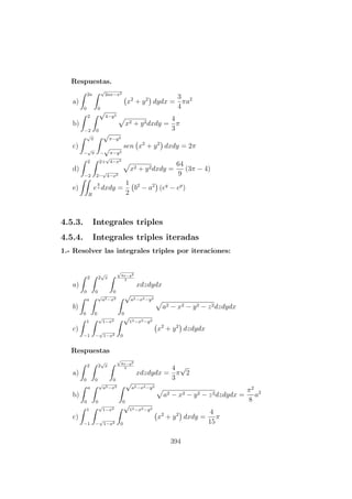 Respuestas.
a)
2a
0
√
2ax−x2
0
x2
+ y2
dydx =
3
4
πa2
b)
2
−2
√
4−y2
0
x2 + y2dxdy =
4
3
π
c)
√
π
−
√
π
√
π−y2
−
√
π−y2
sen x2
+ y2
dxdy = 2π
d)
2
−2
2+
√
4−x2
2−
√
4−x2
x2 + y2dxdy =
64
9
(3π − 4)
e)
R
e
y
x dxdy =
1
2
b2
− a2
(eq
− ep
)
4.5.3. Integrales triples
4.5.4. Integrales triples iteradas
1.- Resolver las integrales triples por iteraciones:
a)
2
0
2
√
x
0
√
4x−y2
2
0
xdzdydx
b)
a
0
√
a2−x2
0
√
a2−x2−y2
0
a2 − x2 − y2 − z2dzdydx
c)
1
−1
√
1−x2
−
√
1−x2
√
12−x2−y2
0
x2
+ y2
dzdydx
Respuestas
a)
2
0
2
√
x
0
√
4x−y2
2
0
xdzdydx =
4
3
π
√
2
b)
a
0
√
a2−x2
0
√
a2−x2−y2
0
a2 − x2 − y2 − z2dzdydx =
π2
8
a2
c)
1
−1
√
1−x2
−
√
1−x2
√
12−x2−y2
0
x2
+ y2
dxdy =
4
15
π
394
 