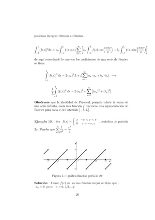 podemos integrar t´ermino a t´ermino.
L
−L
[f(x)]2
dx = a0
L
−L
f(x)dx+
∞
n=1
an
L
−L
f(x) cos
nπx
L
− bn
L
−L
f(x) sin
nπx
L
de aqu´ı recordando lo que son los coeﬁcientes de una serie de Fourier
se tiene.
L
−L
[f(x)]2
dx = 2 (a0)2
L + L
∞
n=1
[an · an + bn · bn] =⇒
1
L
L
−L
[f(x)]2
dx = 2 (a0)2
+
∞
n=1
(an)2
+ (bn)2
Obs´ervese que la identidad de Parseval, permite inferir la suma de
una serie inﬁnita, dada una funci´on f que tiene una representaci´on de
Fourier para cada x del intervalo [−L, L].
Ejemplo 10. Sea f(x) =
x −π < x < π
0 x = −π, π
, per´ıodica de per´ıodo
2π. Pruebe que
∞
n=1
1
n2
=
π2
6
.
Figura 1.1: gr´aﬁca funci´on per´ıodo 2π
Soluci´on: Como f(x) en es una funci´on impar se tiene que :
an = 0 para n = 0, 1, 2, ...y
26
 