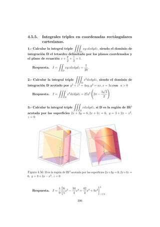 4.5.5. Integrales triples en coordenadas rect´angulares
cartesianas.
1.- Calcular la integral triple
D
xyzdxdydz, siendo el dominio de
integraci´on D el tetaedro delimitado por los planos coordenados y
el plano de ecuaci´on x +
y
2
+
z
3
= 1.
Respuesta. I =
D
xyzdxdydz =
1
20
.
2.- Calcular la integral triple
D
x2
dxdydz, siendo el dominio de
integraci´on D acotado por y2
+ z2
= 4ay, y2
= ax, x = 3a,con a > 0
Respuesta. I =
D
x2
dxdydz = 27a2
2π −
3
√
3
2
3.- Calcular la integral triple
D
xdxdydz, si D es la regi´on de IR3
acotada por las superﬁcies 2x + 3y = 6, 2x + 3z = 6, y = 3 + 2x − x2
,
z = 0
Figura 4.56: D es la regi´on de IR3 acotada por las superﬁcies 2x+3y = 6, 2x+3z =
6, y = 3 + 2x − x2, z = 0
Respuesta. I =
1
9
6
5
x5
−
34
4
x4
+
42
3
x3
+ 9x2
3
−1/3
396
 