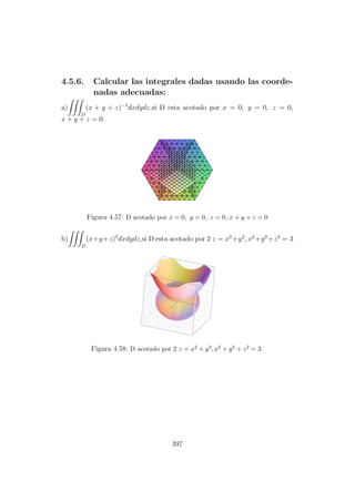 4.5.6. Calcular las integrales dadas usando las coorde-
nadas adecuadas:
a)
D
(x + y + z)−3
dxdydz,si D esta acotado por x = 0, y = 0, z = 0,
x + y + z = 0.
Figura 4.57: D acotado por x = 0, y = 0, z = 0, x + y + z = 0
b)
D
(x+y+z)2
dxdydz,si D esta acotado por 2 z = x2
+y2
, x2
+y2
+z2
= 3
Figura 4.58: D acotado por 2 z = x2 + y2, x2 + y2 + z2 = 3
397
 