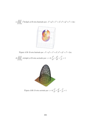 c)
D
z2
dxdydz,si D esta limitado por x2
+y2
+z2
= a2
, x2
+y2
+z2
= 2az
Figura 4.59: D esta limitado por x2 + y2 + z2 = a2, x2 + y2 + z2 = 2az
d)
D
zdxdydz,si D esta acotado por z = 0,
x2
a2
+
y2
b2
+
z2
c2
= 1
Figura 4.60: D esta acotado por z = 0,
x2
a2
+
y2
b2
+
z2
c2
= 1
398
 