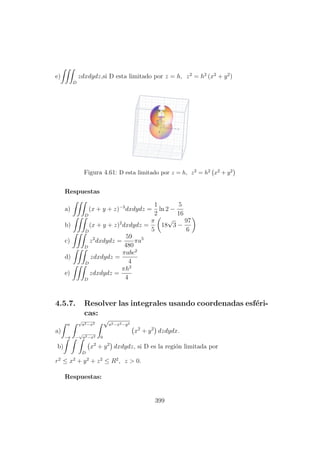 e)
D
zdxdydz,si D esta limitado por z = h, z2
= h2
(x2
+ y2
)
Figura 4.61: D esta limitado por z = h, z2 = h2 x2 + y2
Respuestas
a)
D
(x + y + z)−3
dxdydz =
1
2
ln 2 −
5
16
b)
D
(x + y + z)2
dxdydz =
π
5
18
√
3 −
97
6
c)
D
z2
dxdydz =
59
480
πa5
d)
D
zdxdydz =
πabc2
4
e)
D
zdxdydz =
πh2
4
4.5.7. Resolver las integrales usando coordenadas esf´eri-
cas:
a)
a
−a
√
a2−x2
−
√
a2−x2
√
a2−x2−y2
0
x2
+ y2
dzdydx.
b)
D
x2
+ y2
dxdydz, si D es la regi´on limitada por
r2
≤ x2
+ y2
+ z2
≤ R2
, z > 0.
Respuestas:
399
 