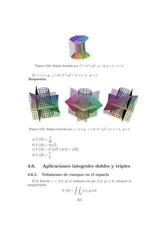 Figura 4.64: Regi´on limitada por z2 = x2 + y2, y = 0, y = x, x = a
d) z = x + y, z = 0, x2
+ y2
= 1, x = 1, y = 1.
Respuestas.
Figura 4.65: Regi´on limitada por z = x + y, z = 0, x2 + y2 = 1, x = 1, y = 1
a) V (D) =
π
32
b) V (D) = 4π
√
3
c) V (D) = a
2
3
√
2 + ln 1 +
√
2
d) V (D) =
1
3
4.6. Aplicaciones integrales dobles y triples
4.6.1. Volumenes de cuerpos en el espacio
Si la funci´on z = f (x, y) es continua tal que f (x, y) ≥ 0, entonces la
integral doble:
V (Ω) =
R
f (x, y) dA
401
 