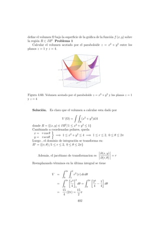 deﬁne el volumen Ω bajo la superﬁcie de la gr´aﬁca de la funci´on f (x, y) sobre
la regi´on R ⊂ IR2
Problema 1
Calcular el volumen acotado por el paraboloide z = x2
+ y2
entre los
planos z = 1 y z = 4.
Figura 4.66: Volumen acotado por el paraboloide z = x2 + y2 y los planos z = 1
y z = 4
Soluci´on. Es claro que el volumen a calcular esta dado por
V (Ω) =
R
(x2
+ y2
)dA
donde R = {(x, y) ∈ IR2
/1 ≤ x2
+ y2
≤ 1}
Cambiando a coordenadas polares, queda
x = r cos θ
y = rsenθ
=⇒ 1 ≤ x2
+ y2
≤ 4 =⇒ 1 ≤ r ≤ 2, 0 ≤ θ ≤ 2π
Luego , el dominio de integraci´on se transforma en:
R∗
= {(r, θ) /1 ≤ r ≤ 2, 0 ≤ θ ≤ 2π}
Adem´as, el jacobiano de transformacion es
∂(x, y)
∂(r, θ)
= r
Reemplazando t´erminos en la ´ultima integral se tiene
V =
2π
0
2
1
r2
(r) drdθ
=
2π
0
r4
4
2
1
dθ =
2π
0
24
4
−
1
4
dθ
=
15
4
(2π) =
15
2
π
402
 