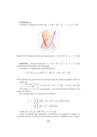 Problema 2
Calcular el volumen acotado por z ≤ 36 − 3x2
− y2
, y z ≥ x2
+ 3y2
.
Figura 4.67: Volumen acotado por el paraboloide z ≤ 36−3x2−y2 , y z ≥ x2+3y2
Soluci´on. Ambas ecuaciones z = 36 − 3x2
− y2
, y z = x2
+ 3y2
representan paraboloides de revoluci´on.
La regi´on de integraci´on est´a deﬁnida por
R = (x, y, z) ∈ IR3
/ x2
+ 3y2
≤ z ≤ 36 − 3x2
− y2
.
Determinemos la proyecci´on de la intersecci´on de ambas superﬁcies sobre el
plano xy.
z = 36 − 3x2
− y2
z = x2
+ 3y2 =⇒ 36−3x2
−y2
= x2
+3y2
=⇒ 32 = 4x2
+4y2
Por tanto, x2
+ y2
= 9, corresponde a una circunferencia centrada en el
origen de radio 3.
En consecuencia, el volumen de la regi´on es
V =
D
36 − 3x2
− y2
− (x2
+ 3y2
) dxdy
=
D
36 − 4x2
− 4y2
dxdy
donde D = {(x, y) ∈ IR2
/ 0 ≤ x2
+ y2
≤ 9}
Como la funci´on del integrando es sim´etrica con respecto al plano xy,
podemos calcular el volumen en el primer octante y multiplicar por cuatro.
403
 
