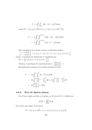 V = 4
D+
36 − 4x2
− 4y2
dxdy
donde D∗
= (x, y) ∈ IR2
/ 0 ≤ x ≤ 3, 0 ≤ y ≤
√
9 − x2 .
V = 4
3
0
√
9−x2
0
36 − 4x2
− 4y2
dydx
= 4
3
0
√
9−x2
0
4 9 − x2
− y2
dydx
Para simpliﬁcar los calculos usemos coordenadas polares
x = r cos θ
y = rsenθ
=⇒ 0 ≤ x2
+ y2
≤ 9 =⇒ 0 ≤ r ≤ 3, 0 ≤ θ ≤
π
2
Luego , el dominio de integraci´on se transforma en:
D∗∗
= (r, θ) /0 ≤ r ≤ 3, 0 ≤ θ ≤
π
2
Adem´as, el jacobiano de transformaci´on es
∂(x, y)
∂(r, θ)
= r
Reemplazando t´erminos en la ´ultima integral se tiene
V = 16
π
2
0
3
0
9 − r2
(r) drdθ
= 16
π
2
0
9
2
r2
−
r4
4
3
0
dθ = 16
π
2
0
34
2
−
34
4
dθ
= 16
34
4
π
2
= 162π
4.6.2. ´Area de ﬁguras planas.
Sea D una regi´on acotada en el plano xy. El ´area de D se deﬁne por:
A (D) =
D
dxdy
Si se tiene una regi´on D de tipo I,
D = (x, y) ∈ IR2
/ a ≤ x ≤ b, φ1 (x) ≤ y ≤ φ2 (x)
404
 