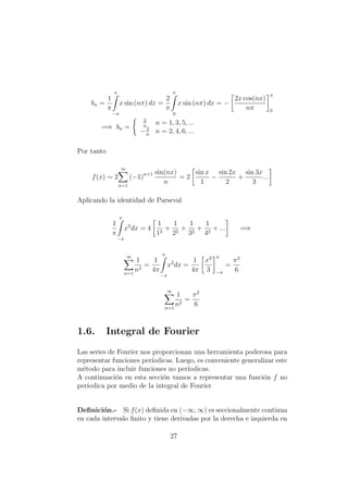 bn =
1
π
π
−π
x sin (nπ) dx =
2
π
π
0
x sin (nπ) dx = −
2x cos(nx)
nπ
π
0
=⇒ bn =
2
n
n = 1, 3, 5, ...
−2
n
n = 2, 4, 6, ...
Por tanto
f(x) ∼ 2
∞
n=1
(−1)n+1 sin(nx)
n
= 2
sin x
1
−
sin 2x
2
+
sin 3x
3
...
Aplicando la identidad de Parseval
1
π
π
−π
x2
dx = 4
1
12
+
1
22
+
1
32
+
1
42
+ ... =⇒
∞
n=1
1
n2
=
1
4π
π
−π
x2
dx =
1
4π
x3
3
π
−π
=
π2
6
∞
n=1
1
n2
=
π2
6
1.6. Integral de Fourier
Las series de Fourier nos proporcionan una herramienta poderosa para
representar funciones per´ıodicas. Luego, es conveniente generalizar este
m´etodo para incluir funciones no per´ıodicas.
A continuaci´on en esta secci´on vamos a representar una funci´on f no
per´ıodica por medio de la integral de Fourier
Deﬁnici´on.- Si f(x) deﬁnida en (−∞, ∞) es seccionalmente continua
en cada intervalo ﬁnito y tiene derivadas por la derecha e izquierda en
27
 