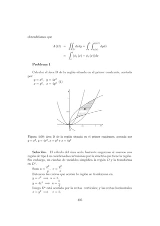 obtendr´ıamos que
A (D) =
D
dxdy =
b
a
φ2(x)
φ1(x)
dydx
=
b
a
(φ2 (x) − φ1 (x))dx
Problema 1
Calcular el ´area D de la regi´on situada en el primer cuadrante, acotada
por:
y = x2
, y = 4x2
x = y2
, x = 4y2 (1)
Figura 4.68: ´area D de la regi´on situada en el primer cuadrante, acotada por
y = x2, y = 4x2, x = y2 y x = 4y2
Soluci´on. El c´alculo del ´area ser´ıa bastante engorroso si usamos una
regi´on de tipo I en coordenadas cartesianas por la simetr´ıa que tiene la regi´on.
Sin embargo, un cambio de variables simpliﬁca la regi´on D y la transforma
en D∗
.
Sean u =
x2
y
, v =
y2
x
Entonces las curvas que acotan la regi´on se tranforman en
y = x2
=⇒ u = 1.
y = 4x2
=⇒ u =
1
4
.
Luego D∗
est´a acotada por la rectas verticales; y las rectas horizontales
x = y2
=⇒ v = 1.
405
 